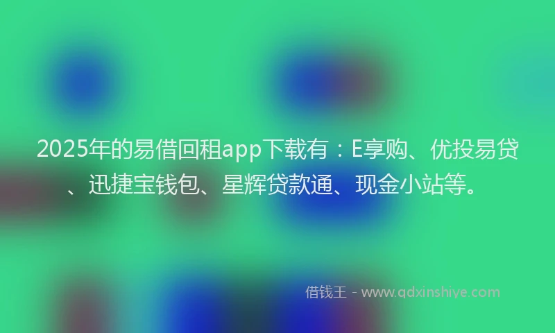 2025年的易借回租app下载有：E享购、优投易贷、迅捷宝钱包、星辉贷款通、现金小站等。