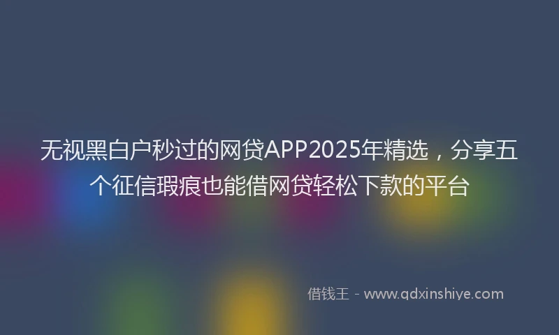 无视黑白户秒过的网贷APP2025年精选，分享五个征信瑕疵也能借网贷轻松下款的平台