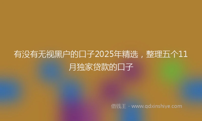 有没有无视黑户的口子2025年精选，整理五个11月独家贷款的口子