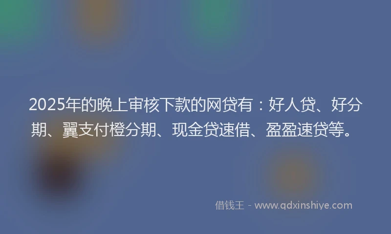 2025年的晚上审核下款的网贷有：好人贷、好分期、翼支付橙分期、现金贷速借、盈盈速贷等。