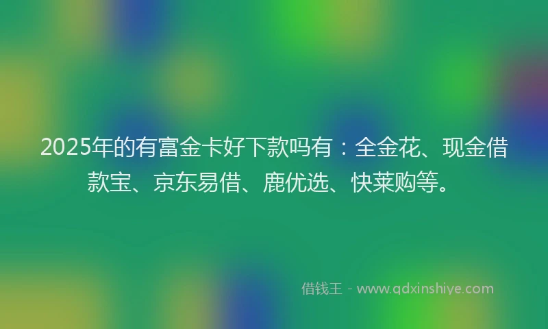 2025年的有富金卡好下款吗有：全金花、现金借款宝、京东易借、鹿优选、快莱购等。