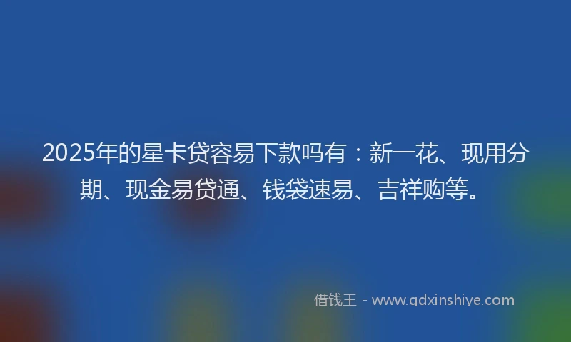 2025年的星卡贷容易下款吗有：新一花、现用分期、现金易贷通、钱袋速易、吉祥购等。