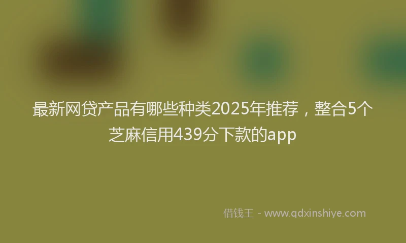 最新网贷产品有哪些种类2025年推荐，整合5个芝麻信用439分下款的app