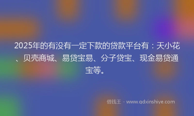 2025年的有没有一定下款的贷款平台有：天小花、贝壳商城、易贷宝易、分子贷宝、现金易贷通宝等。