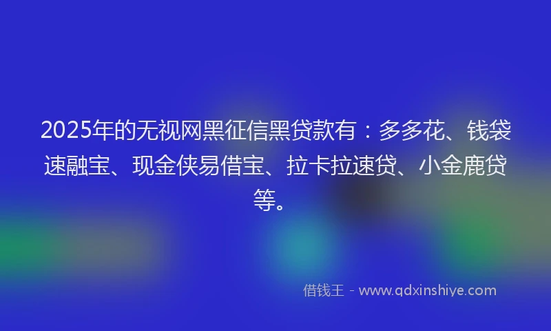 2025年的无视网黑征信黑贷款有：多多花、钱袋速融宝、现金侠易借宝、拉卡拉速贷、小金鹿贷等。