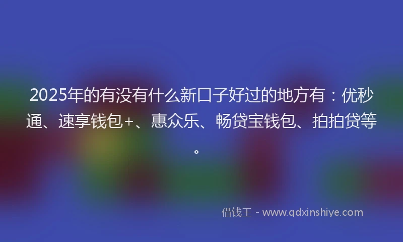 2025年的有没有什么新口子好过的地方有：优秒通、速享钱包+、惠众乐、畅贷宝钱包、拍拍贷等。