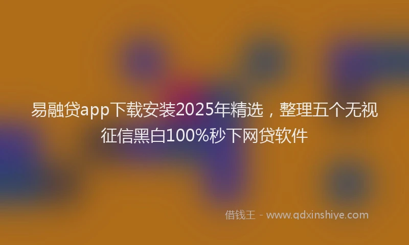 易融贷app下载安装2025年精选，整理五个无视征信黑白100%秒下网贷软件