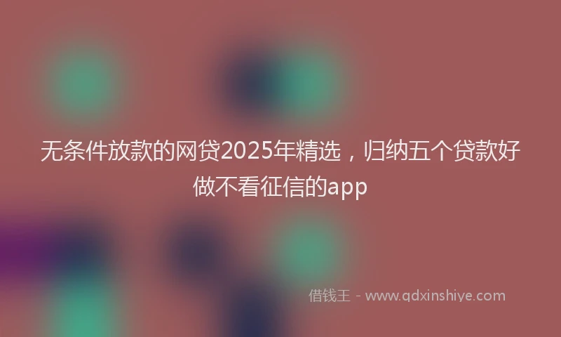 无条件放款的网贷2025年精选，归纳五个贷款好做不看征信的app