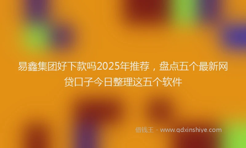 易鑫集团好下款吗2025年推荐，盘点五个最新网贷口子今日整理这五个软件