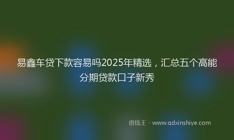易鑫车贷下款容易吗2025年精选，汇总五个高能分期贷款口子新秀
