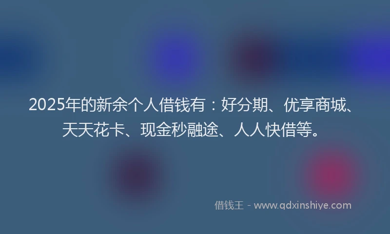 2025年的新余个人借钱有：好分期、优享商城、天天花卡、现金秒融途、人人快借等。