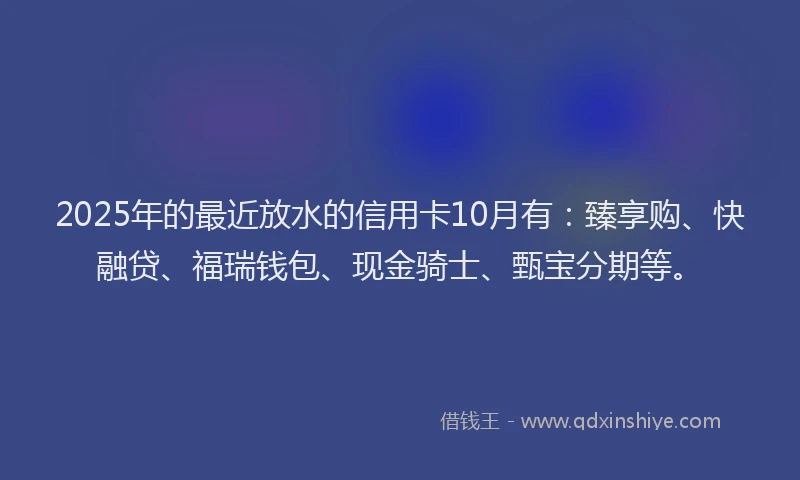 2025年的最近放水的信用卡10月有：臻享购、快融贷、福瑞钱包、现金骑士、甄宝分期等。