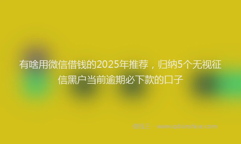 有啥用微信借钱的2025年推荐，归纳5个无视征信黑户当前逾期必下款的口子