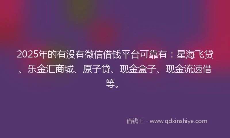 2025年的有没有微信借钱平台可靠有：星海飞贷、乐金汇商城、原子贷、现金盒子、现金流速借等。