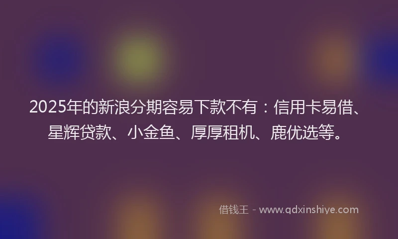 2025年的新浪分期容易下款不有：信用卡易借、星辉贷款、小金鱼、厚厚租机、鹿优选等。