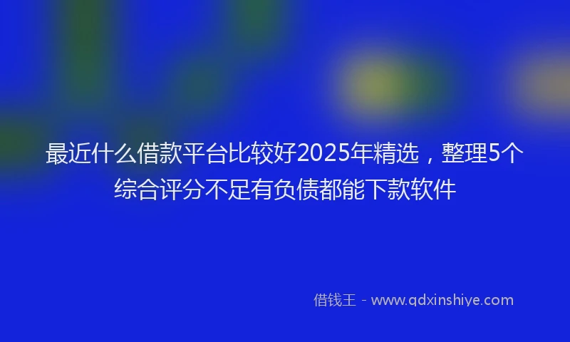 最近什么借款平台比较好2025年精选，整理5个综合评分不足有负债都能下款软件