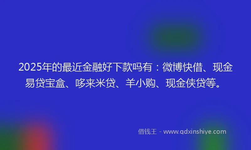 2025年的最近金融好下款吗有：微博快借、现金易贷宝盒、哆来米贷、羊小购、现金侠贷等。