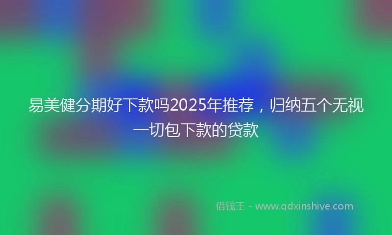 易美健分期好下款吗2025年推荐，归纳五个无视一切包下款的贷款