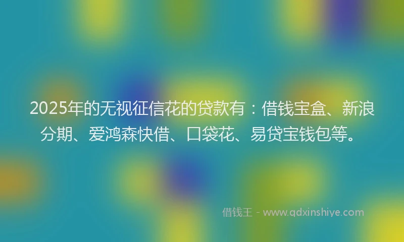 2025年的无视征信花的贷款有：借钱宝盒、新浪分期、爱鸿森快借、口袋花、易贷宝钱包等。