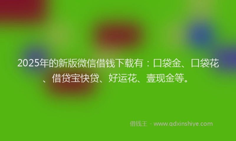 2025年的新版微信借钱下载有：口袋金、口袋花、借贷宝快贷、好运花、壹现金等。