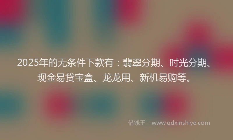 2025年的无条件下款有：翡翠分期、时光分期、现金易贷宝盒、龙龙用、新机易购等。