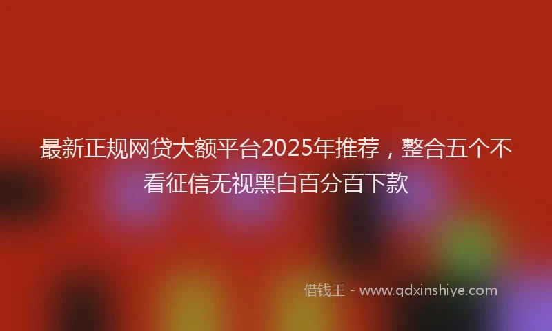 最新正规网贷大额平台2025年推荐，整合五个不看征信无视黑白百分百下款