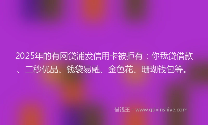 2025年的有网贷浦发信用卡被拒有：你我贷借款、三秒优品、钱袋易融、金色花、珊瑚钱包等。