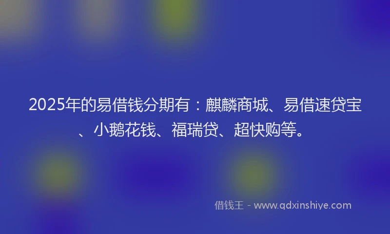 2025年的易借钱分期有：麒麟商城、易借速贷宝、小鹅花钱、福瑞贷、超快购等。