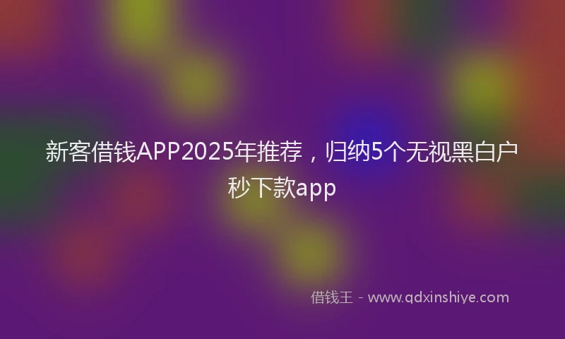 新客借钱APP2025年推荐，归纳5个无视黑白户秒下款app