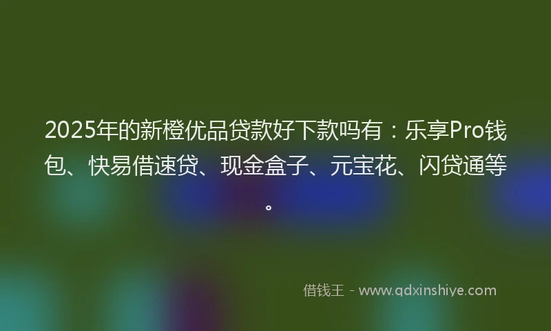 2025年的新橙优品贷款好下款吗有：乐享Pro钱包、快易借速贷、现金盒子、元宝花、闪贷通等。