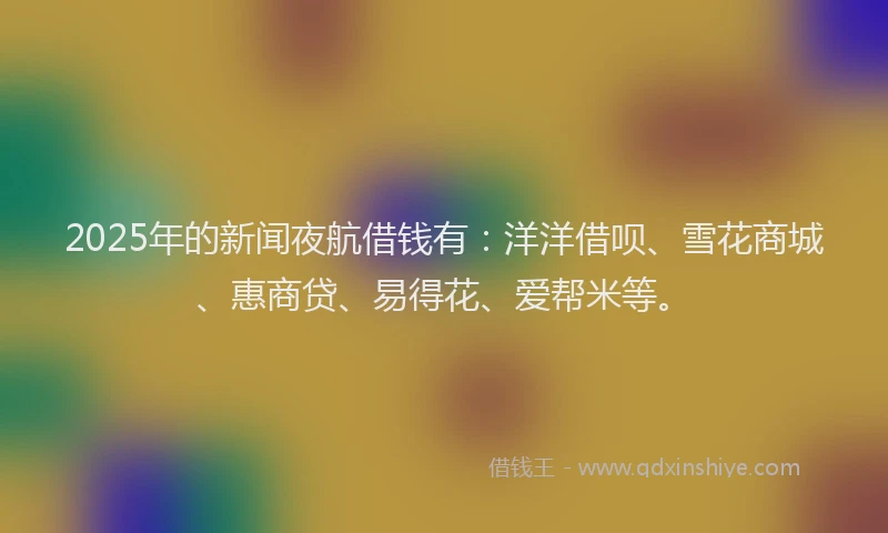 2025年的新闻夜航借钱有：洋洋借呗、雪花商城、惠商贷、易得花、爱帮米等。