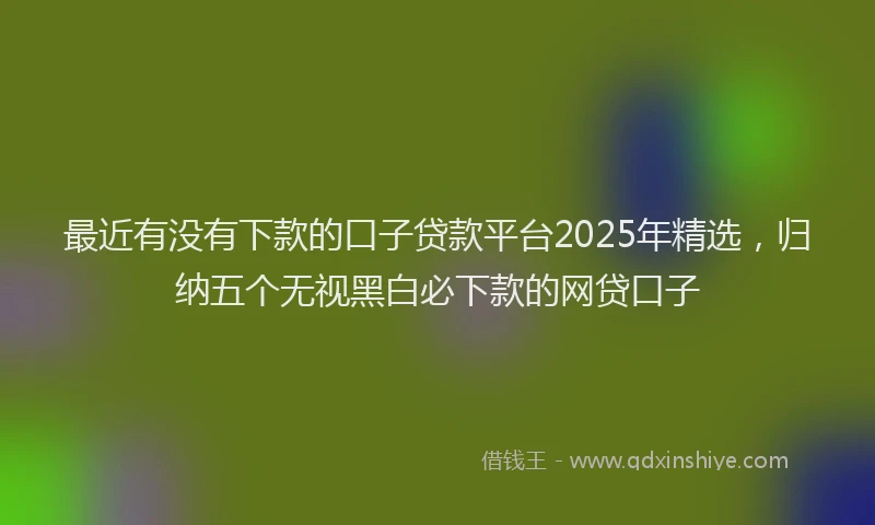 最近有没有下款的口子贷款平台2025年精选，归纳五个无视黑白必下款的网贷口子