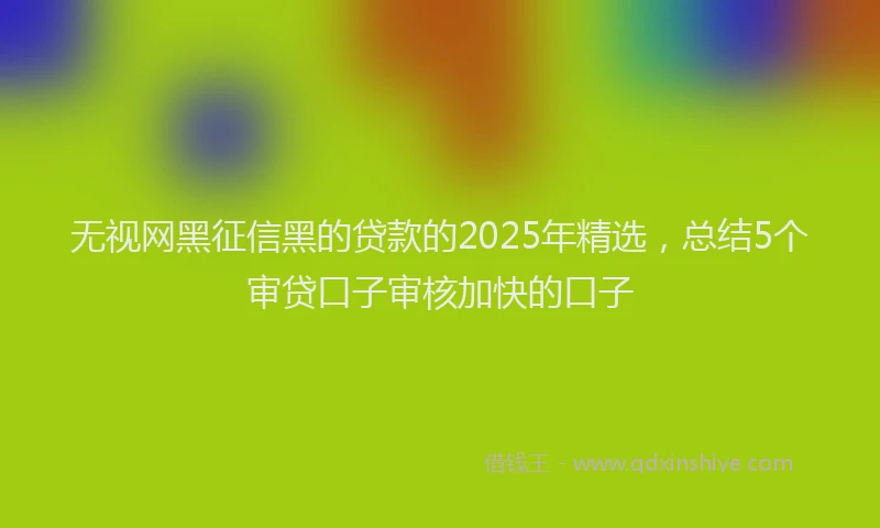 无视网黑征信黑的贷款的2025年精选，总结5个审贷口子审核加快的口子