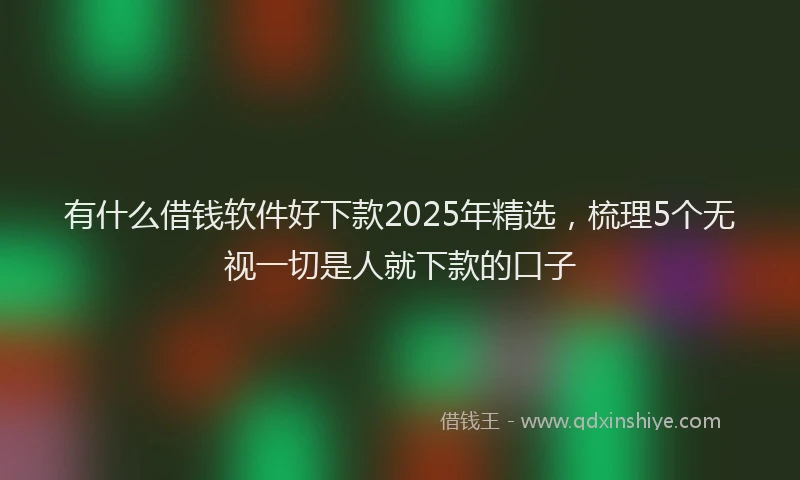 有什么借钱软件好下款2025年精选，梳理5个无视一切是人就下款的口子