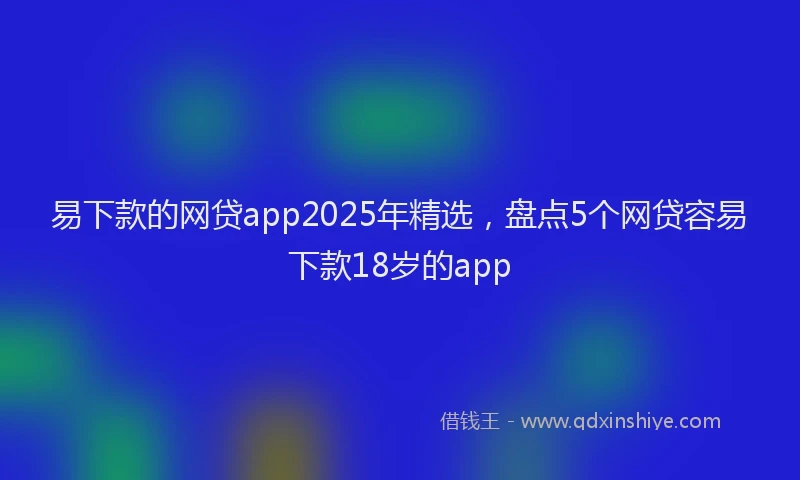 易下款的网贷app2025年精选，盘点5个网贷容易下款18岁的app