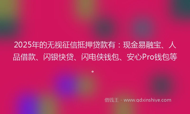 2025年的无视征信抵押贷款有：现金易融宝、人品借款、闪银快贷、闪电侠钱包、安心Pro钱包等。