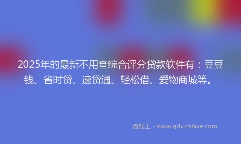 2025年的最新不用查综合评分贷款软件有：豆豆钱、省时贷、速贷通、轻松借、爱物商城等。