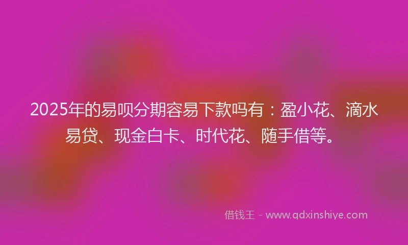 2025年的易呗分期容易下款吗有：盈小花、滴水易贷、现金白卡、时代花、随手借等。