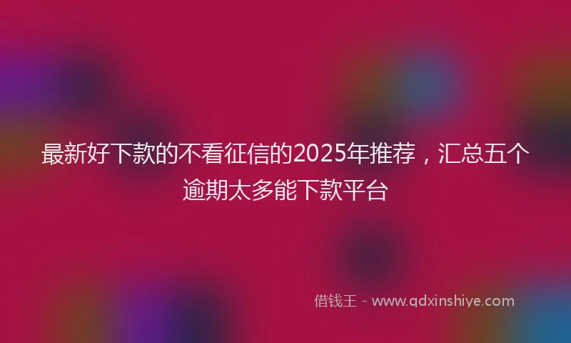 最新好下款的不看征信的2025年推荐，汇总五个逾期太多能下款平台