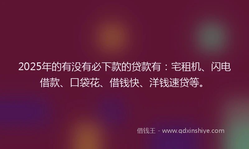 2025年的有没有必下款的贷款有：宅租机、闪电借款、口袋花、借钱快、洋钱速贷等。