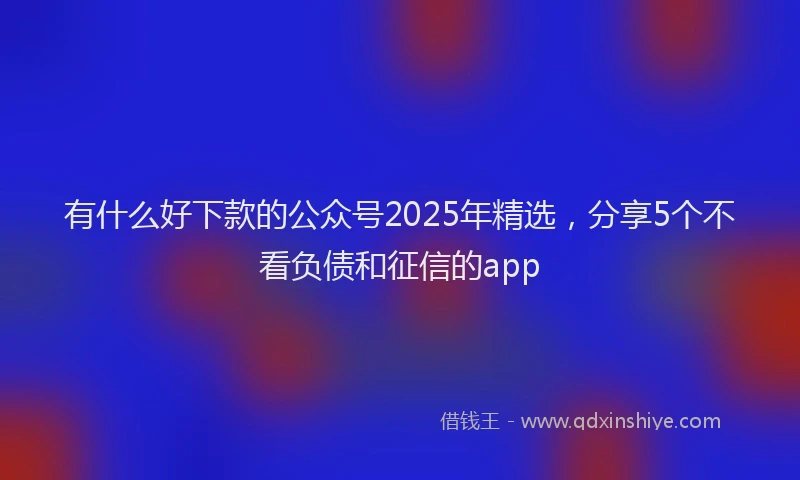 有什么好下款的公众号2025年精选，分享5个不看负债和征信的app