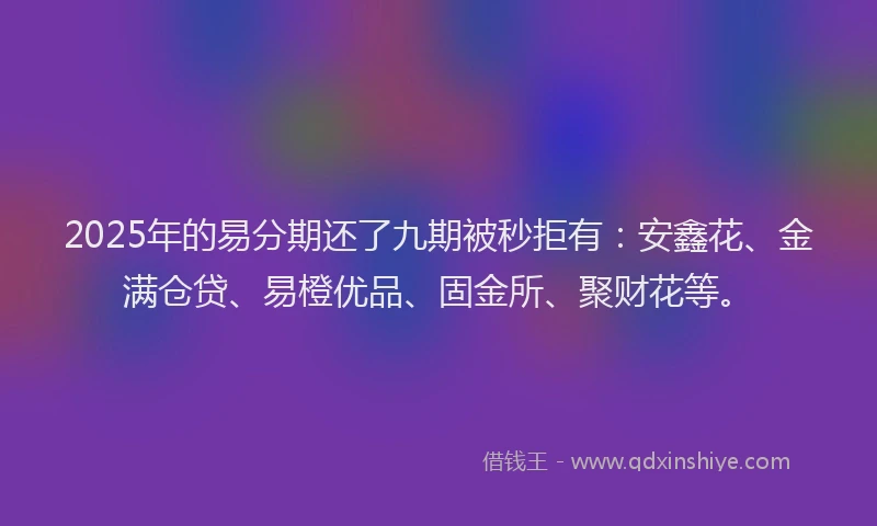2025年的易分期还了九期被秒拒有：安鑫花、金满仓贷、易橙优品、固金所、聚财花等。