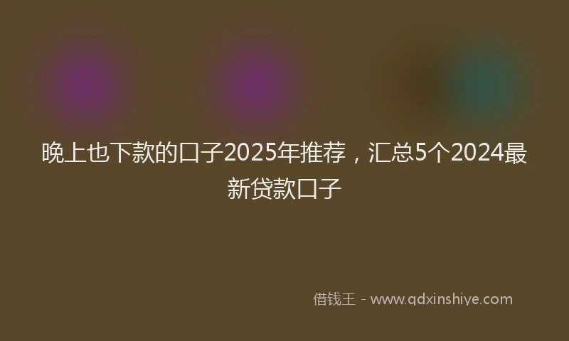 晚上也下款的口子2025年推荐，汇总5个2024最新贷款口子
