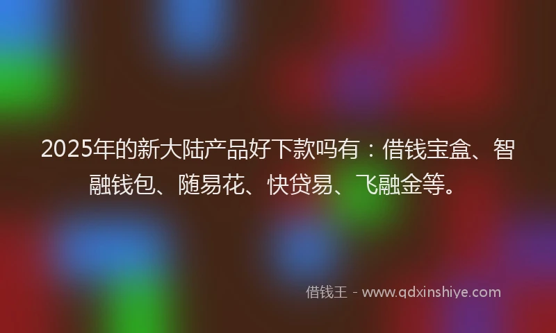 2025年的新大陆产品好下款吗有：借钱宝盒、智融钱包、随易花、快贷易、飞融金等。