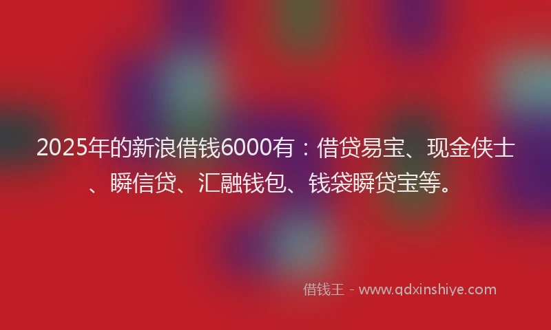 2025年的新浪借钱6000有：借贷易宝、现金侠士、瞬信贷、汇融钱包、钱袋瞬贷宝等。
