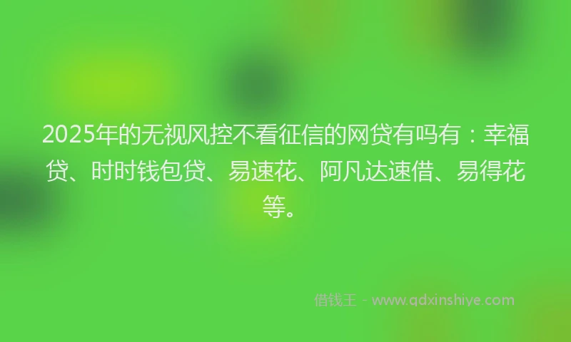 2025年的无视风控不看征信的网贷有吗有：幸福贷、时时钱包贷、易速花、阿凡达速借、易得花等。