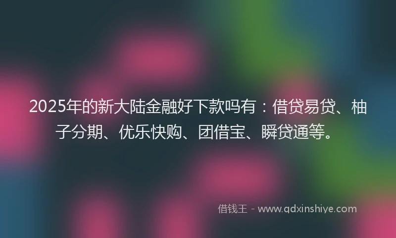 2025年的新大陆金融好下款吗有：借贷易贷、柚子分期、优乐快购、团借宝、瞬贷通等。