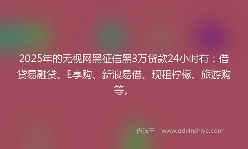 2025年的无视网黑征信黑3万贷款24小时有：借贷易融贷、E享购、新浪易借、现租柠檬、旅游购等。