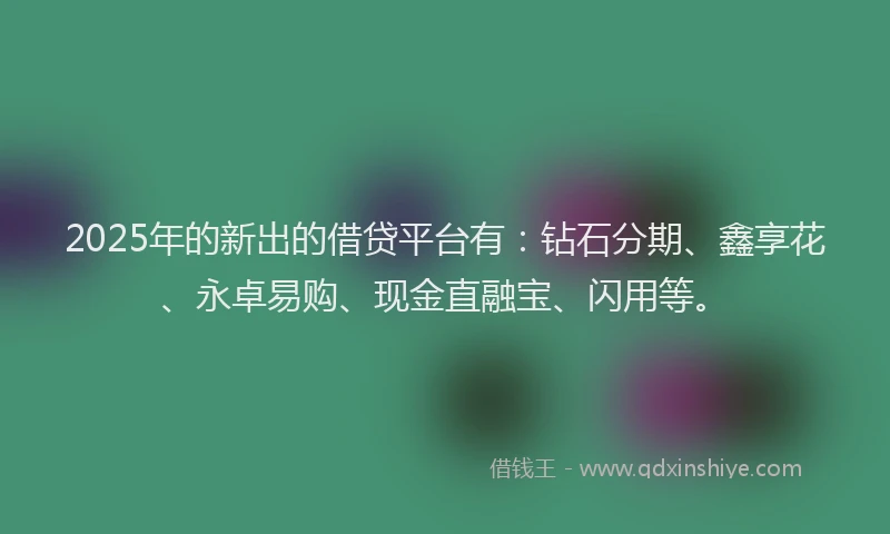 2025年的新出的借贷平台有：钻石分期、鑫享花、永卓易购、现金直融宝、闪用等。