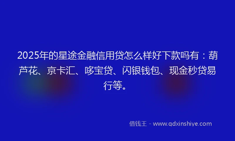 2025年的星途金融信用贷怎么样好下款吗有：葫芦花、京卡汇、哆宝贷、闪银钱包、现金秒贷易行等。